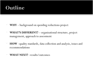 WHY  – background on spending reductions project WHAT’S DIFFERENT?  – organizational structure, project management, approach to assessment HOW  –quality standards, data collection and analysis, issues and recommendations WHAT NEXT?  –results/outcomes 