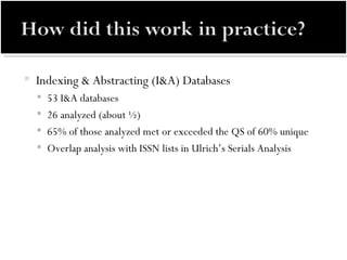 Indexing & Abstracting (I&A) Databases 53 I&A databases 26 analyzed (about ½) 65% of those analyzed met or exceeded the QS of 60% unique Overlap analysis with ISSN lists in Ulrich’s Serials Analysis 