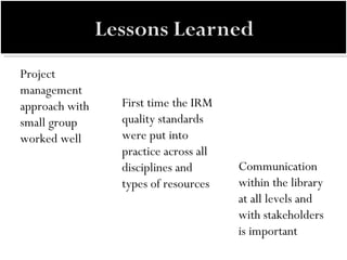 Project management approach with small group worked well Communication within the library at all levels and with stakeholders is important First time the IRM quality standards were put into practice across all disciplines and types of resources 