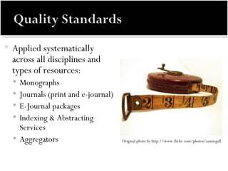 Applied systematically across all disciplines and types of resources: Monographs Journals (print and e-journal) E-Journal packages Indexing & Abstracting Services Aggregators Original photo by http://www.flickr.com/photos/aussiegall  