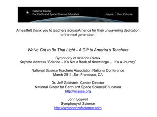 A heartfelt thank you to teachers across America for their unwavering dedication
                              to the next generation.



       We’ve Got to Be That Light – A Gift to America’s Teachers

                       Symphony of Science Remix
  Keynote Address “Science – It’s Not a Book of Knowledge … It’s a Journey”

          National Science Teachers Association National Conference
                        March 2011, San Francisco, CA

                      Dr. Jeff Goldstein, Center Director
            National Center for Earth and Space Science Education
                                http://ncesse.org

                                 John Boswell
                             Symphony of Science
                        http://symphonyofscience.com
 
