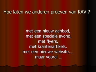 Hoe laten we anderen proeven van KAV ? met een nieuw aanbod,  met een speciale avond, met flyers,  met krantenartikels,  met een nieuwe website,…  maar vooral … 