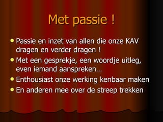 Met passie ! Passie en inzet van allen die onze KAV dragen en verder dragen ! Met een gesprekje, een woordje uitleg, even iemand aanspreken… Enthousiast onze werking kenbaar maken En anderen mee over de streep trekken 