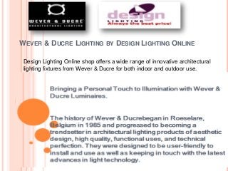 WEVER & DUCRE LIGHTING BY DESIGN LIGHTING ONLINE 
Design Lighting Online shop offers a wide range of innovative architectural 
lighting fixtures from Wever & Ducre for both indoor and outdoor use. 
 