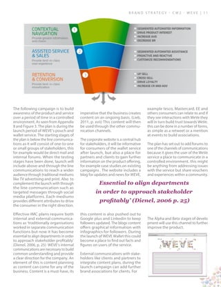 B ra n d S t rat e g y - C W 2 - W E V E | 1 1
The following campaign is to build
awareness of the product and service
over a period of time in a controlled
environment. As seen from Appendix
8 and Figure 3. The plan is during the
launch period of WEVE’s pouch and
wallet service. The starting stages of
the plan is below the line communica-
tions as it will consist of one-to-one
or small groups of stakeholders, this
for example would be direct mail and
internal forums. When the testing
stages have been done, launch will
include above-and-through the line
communications to reach a wider
audience through traditional mediums
like TV advertising and print. Also to
complement the launch with through
the line communication such as
targeted messages through social
media platforms. Each mediums
provides different attributes to drive
the consumer in the right direction.
Effective IMC plans require both
internal and external communica-
tions as ‘traditionally organisations
worked in separate communication
functions but now it has become
essential to align departments in order
to approach stakeholder profitably’
(Dienel, 2006, p. 25) WEVE’s internal
communications are necessary to build
common understanding and provide
a clear direction for the company. An
element of this is content planning
as content can come for any of the
business. Content is a must-have, its
imperative that the business creates
content on an ongoing basis. (Lieb,
2011, p. xvii) This content will then
be used through the other commu-
nication channels.
The corporate website is a central hub
for stakeholders, it will be informative
for consumers of the wallet service
after launch, but also a place for
partners and clients to gain further
information on the product offering,
for example case studies on existing
campaigns . The website includes a
blog for updates and news for WEVE,
this content is also pushed out to
Google plus and Linkedin to keep
followers updated. The blogs content
offers graphical information with
infographics for followers. During
the launch of WEVE Wallet this could
become a place to find out facts and
figures on users of the service.
External communications with stake-
holders like clients and partners to
integrate content plans, during the
launch campaign can add further
brand associations for clients. For
example tesco, Mastercard, EE and
others consumers can relate to and if
they see interactions with WeVe they
will in turn build trust towards WeVe.
this can be done in a number of forms,
as simple as a retweet or a mention
at events to build associations.
The plan has set out to add forums to
one of the channels of communications
because it gives the user of the WeVe
service a place to communicate in a
controlled environment. this might
be anything from addressing issues
with the service but share vouchers
and experiences within a community.
The Alpha and Beta stages of develo
pment will use this channel to further
improve the product.
Essential to align departments
in order to approach stakeholder
profitably’ (Dienel, 2006 p. 25)
 