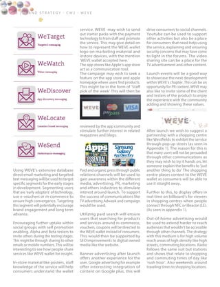 1 2 | B ra n d S t rat e g y - C W 2 - W E V E
Using WEVE’s extensive database
direct email marketing and targeted
text messaging will be used to target
specific segments for the early stages
in development. Segmenting users
that are ‘early adopters’ of technology,
use e-vouchers or m-commerce to
ensure high convergence. Targeting
this segment will potentially encourage
brand engagement and long term
advance.
Encouraging further uptake within
social groups with self promotion
enabling, Alpha and Beta testers to
invite others during the testing stages.
This might be through sharing to other
emails or mobile numbers. This will be
interesting to see how people share
services like WEVE wallet for insight.
In-store material like posters, staff
knowledge of the service will help
consumers understand the wallet
service. WEVE may wish to send
out starter packs with the payment
technology to train staff and promote
the service. This may give detail on
how to represent the WEVE wallet
logo on marketing material and
instore devices, with the mention
‘WEVE wallet accepted here.’
The app stores like Apple’s app store
act as a communication tool.
The campaign may wish to seek a
feature on the app store and apple
homepage where users find products.
This might be in the form of ‘Staff
pick of the week’ This will then be
reviewed by the app community and
stimulate further interest in related
magazines and blogs.
Paid and organic press through public
relations channels will be used to
gain awareness within the different
media, advertising, PR, marketing
and others industries to stimulate
interest around launch. To support
the success of communications like
TV advertising Adweek and campaign
would be used.
Utilizing paid search will ensure
users that searching for products
and services around m-commerce,
vouchers, coupons will be directed to
the WEVE wallet instead of consumers.
This would then be supported by
SEO improvements to digtial owned
media like the website.
Banner advertising after launch
offers another experience for the
user. Google advertising for example
offer interesting integration of
content on Google plus, this will
drive consumers to social channels.
Youtube can be used to support
other activities but also be a place
for consumers that need help using
the service, explaining and ensuring
security concerns that may have come
to light in the forums. The video
sharing site can be a place for the
TV advertisement and other content.
Launch events will be a good way
to showcase the next development
within WEVE’s chapter. This can be an
opportunity for PR content. WEVE may
also like to invite some of the client
and testers of the product to enjoy
the experience with the community
adding and showing these values.
After launch we wish to suggest a
partnership with a shopping centre
like Westfields to exhibit the service
through pop up stores (as seen in
Appendix 1). The reason for this is
that many users will not be persuaded
through other communications as
they may wish to try it hands on, let
someone explain the benefits to ‘just
another thing to do’ The shopping
centre places context to the WEVE
wallet as consumers will be able to
use it straight away.
Further to this, to display offers in
real-time on billboard’s for viewers
in shopping centres when people
connect through NFC or iBeacon (LE).
(As seen in appendix 1).
Out-of-home advertising would
be used to extend harder to reach
audiences that wouldn’t be accessible
through other channels. The strategy
with this medium is for high volume
reach areas of high density like high
streets, commuting locations. Radio
follows the same suit but stations
and shows that relate to shopping
and commuting times of day like
‘rush hour’. Also weekends around
traveling times to shopping locations.
 