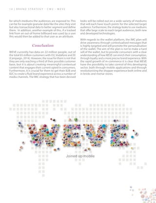 1 4 | B ra n d S t rat e g y - C W 2 - W E V E
for which mediums the audiences are exposed to. This
can be for example granular data like the sites they visit
but also transactional data to better segment and define
them. In addition, another example of this, if a tracked
link from an out-of-home billboard was used by a user
this would then be added to that user as an attribute.
Conclusion
WEVE currently has data on 22 million people, out of
the total 65 million customers with O2, Vodafone and EE
(Campaign, 2014). However, the issue for them is not that
they are only reaching a third of their possible customer
base, but it is about creating meaningful contextual
content that engages their current opted in consumers.
Furthermore, it is crucial for them to get their B2B and
B2C to create a fluid brand experience across a number of
media channels. The IMC strategy that has been devised
looks will be rolled out on a wide variety of mediums
that will each have touch points for the selected target
audience. Furthermore, the strategy looks to use mediums
that offer large scale to reach target audiences, both new
and developed technologies.
With regards to the wallet platform, the IMC plan will
drive awareness through contextualised messages that
is highly targeted and will promote the personalisation
of the wallet. The aim of the plan is not to make a hard
sell of the wallet, but to provide consumers with a clear
understanding of how WEVE can enrich their consumption,
through loyalty and a more precise brand experience. With
the rapid growth of m-commerce it is clear that WEVE
have the possibility to take control of this developing
sector, both through mobile applications and through
revolutionising the shopper experience both online and
in bricks and mortar stores.
Joined up mobile
 