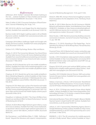 B ra n d S t rat e g y - C W 2 - W E V E | 1 5
References
@Weveuk. 2014. Twitter / weveuk: We’ve been looking at
the role .... [online] Available at: https://twitter.com/weveuk/
status/433335320268902401 [Accessed: 11 Feb 2014].
Aaker, D, Keller, K (1991),”Consumer Evaluations of Brand Exten-
sions,”Journal of Marketing, Vol. 54 pp. 7-41.
BBC (2014) EU calls for much bigger fines for data breaches
[online]. Available from www.bbc.co.uk [Accessed 12/03/14].
Business Insider (2014) Apple is getting ready to roll out Mobile
Payments [online]. Available from www.businessinsider.com
[Accessed 12/03/14].
Campaign (2014) Weve challenges Apple and Google with
display ads launch [online]. Available from www.campaignlive.
co.uk [Accessed 13/03/14].
Carlson, N. R. (1996) Psychology. Boston: Allyn and Bacon.
Chapin, D. (2012) The Connection Between Your Brand/Story
and Your Sales Success | Forma Life Science Marketing [online].
Available from www.formalifesciencemarketing.com/newslet-
ters/connection-between-your-brand-and-sales-success/
[Accessed: 17 Mar 2014]
Chapman, M (2013) Brands line up for new mobile ad platform
[Online]. Available from http://www.marketingmagazine.co.uk/
article/1170424/brands-line-new-mobile-ad-platform-weve
[Accessed 08/03/14]
Chapman, M. 2013. Brands line up for new mobile ad platform
Weve | Marketing Magazine. [online] Available at: http://www.
marketingmagazine.co.uk/article/1170424/brands-line-new-
mobile-ad-platform-weve?HAYILC=RELATED [Accessed: 11
Feb 2014].
Chapman, M. 2014. Weve signs up Eat as first brand to trial mobile
loyalty scheme Pouch | Marketing Magazine. [online] Available
at: http://www.marketingmagazine.co.uk/article/1281133/
weve-signs-eat-first-brand-trial-mobile-loyalty-scheme-pouch
[Accessed: 8 Mar 2014].
Chaudhuri, A, Holbrook, M (2001) “The Chain Of Effects from
brand trust and Brand Affect to Brand Performance” Journal
of Marketing Vol. 65 Pp 81
Clarkson, N (2014) Weve’s Nigel Clarkson’s gone to Barca, so you
don’t have to [Online]. Available from http://www.mediaweek.
co.uk/article/1282321/weves-nigel-clarksons-gone-barca-so-
dont?utm_source=dlvr.it&utm_medium=twitter [Accessed
08/03/14]
De Chernatony, L. and Dall’olmo Riley, F. (1998). Defining a”
brand”: Beyond the literature with experts’ interpretations.
Journal of Marketing Management. 14 (5), pp.417-443.
Dienel, K. 2006. IMC: strong in theory but struggling in practice:
Practical guidance for the adaptation of imc. Hamburg: Druck
Diplomica.
De Wit, R. (2012) Main Barriers for M-Commerce: Mobile
Behavior and Experiences Matter. Social Marketing Forum, [blog]
29/08/2012, Available at: http://www.socialmarketingforum.
net/2012/08/main-barriers-for-m-commerce-mobile-behavior-
and-experiences-matter/ [Accessed: 11/03/14].
Edson Escalas, J. 2004. Narrative processing: Building consumer
connections to brands. Journal of Consumer Psychology, 14
(1), pp. 168-180.
Eldeman, C. D. (2010). Branding in The Digital Age - You’re
Spending Your Money In All the Wrong Places. Harvard Business
Review pp. 63–69.
Financial Times (2014) MasterCard creates contactless pay
system [online]. Available from www.ft.com [Accessed 07/03/14].
Garside, J. 2014. Smartphone swipe payment scheme unveiled.
[online] Available at: http://www.theguardian.com/money/2014/
feb/06/smartphone-swipe-cards-payments-weve?CMP=twt_gu
[Accessed: 11 Feb 2014].
Giagom (2014) UK carrier joint venture WEVE partners with
MasterCard to simplify mobile payments rollout [online]. Avail-
able from www.giagom.com [Accessed 07/03/14].
Guardian (2013) Mobile Internet Devices ‘Will outnumber
humans this year [online]. Available from www.guardian.com
[Accessed 04/12/13].
Hakala, U, Svensson, J, Vincze, J (2012) Consumer- Based Brand
Equity And Top-Of-Mind Awareness: A Cross Country Analysis,
Journal Of Product And Brand Management, Vol.21 Pp.439-451
Hern, A. 2014. 10 things you need to know about digital
wallets. [online] Available at: http://www.theguardian.com/
technology/2014/jan/15/10-things-u-need-to-know-digital-
payments [Accessed: 11 Feb 2014].
International Business Times (2014) Apple’s iBeacon Mobile
Payment System Is Death Knell for NFC [online]. Available from
www.ibtimes.co.uk [Accessed 10/03/14].
Jobson, A. 2013. Sponsorship | Marketing Agency Devon |
Straight Marketing Limited. [online] Available at: http://www.
straightmarketing.co.uk/2013/03/sponsorship-pros-cons/
[Accessed: 15 Mar 2014].
KNOWLES, J. 2012. The UK consortium for mobile payments
and ads is finally named: ‘Weve’. [online] Available at: http://
 