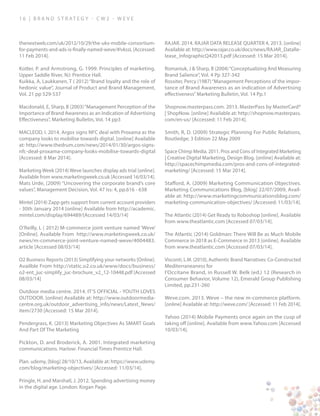 1 6 | B ra n d S t rat e g y - C W 2 - W E V E
thenextweb.com/uk/2012/10/29/the-uks-mobile-consortium-
for-payments-and-ads-is-finally-named-weve/#!vkssL [Accessed:
11 Feb 2014].
Kotler, P. and Armstrong, G. 1999. Principles of marketing.
Upper Saddle River, NJ: Prentice Hall.
Kuikka, A, Laukkanen, T ( 2012) “Brand loyalty and the role of
hedonic value”, Journal of Product and Brand Management,
Vol. 21 pp 529-537
Macdonald, E, Sharp, B (2003)“Management Perception of the
Importance of Brand Awareness as an Indication of Advertising
Effectiveness”, Marketing Bulletin, Vol. 14 pp3
MACLEOD, I. 2014. Argos signs NFC deal with Proxama as the
company looks to mobilise towards digital. [online] Available
at: http://www.thedrum.com/news/2014/01/30/argos-signs-
nfc-deal-proxama-company-looks-mobilise-towards-digital
[Accessed: 8 Mar 2014].
Marketing Week (2014) Weve launches display ads trial [online].
Available from www.marketingweek.co.uk [Accessed 16/03/14].
Mats Urde, (2009) “Uncovering the corporate brand’s core
values”, Management Decision, Vol. 47 Iss: 4, pp.616 - 638
Mintel (2014) Zapp gets support from current account providers
- 30th January 2014 [online] Available from http://academic.
mintel.com/display/694489/[Accessed 14/03/14]
O’Reilly, L ( 2012) M-commerce joint venture named ‘Weve’
[Online]. Available From http://www.marketingweek.co.uk/
news/m-commerce-joint-venture-named-weve/4004483.
article [Accessed 08/03/14]
O2 Business Reports (2013) Simplifying your networks [Online].
Availble From http://static.o2.co.uk/www/docs/business/
o2-ent_juc-simplify_juc-brochure_v2_12-10448.pdf [Accessed
08/03/14]
Outdoor media centre. 2014. IT’S OFFICIAL - YOUTH LOVES
OUTDOOR. [online] Available at: http://www.outdoormedia-
centre.org.uk/outdoor_advertising_info/news/Latest_News/
item/2730 [Accessed: 15 Mar 2014].
Pendergrass, K. (2013) Marketing Objectives As SMART Goals
And Part Of The Marketing
Pickton, D. and Broderick, A. 2001. Integrated marketing
communications. Harlow: Financial Times Prentice Hall.
Plan. udemy, [blog] 28/10/13, Available at: https://www.udemy.
com/blog/marketing-objectives/ [Accessed: 11/03/14].
Pringle, H. and Marshall, J. 2012. Spending advertising money
in the digital age. London: Kogan Page.
RAJAR. 2014. RAJAR DATA RELEASE QUARTER 4, 2013. [online]
Available at: http://www.rajar.co.uk/docs/news/RAJAR_DataRe-
lease_InfographicQ42013.pdf [Accessed: 15 Mar 2014].
Romaniuk, J & Sharp, B (2004)“Conceptualizing And Measuring
Brand Salience”, Vol. 4 Pp 327-342
Rossiter, Percy (1987)“Management Perceptions of the impor-
tance of Brand Awareness as an indication of Advertising
effectiveness”Marketing Bulletin, Vol. 14 Pp.1
Shopnow.masterpass.com. 2013. MasterPass by MasterCard®
| ShopNow. [online] Available at: http://shopnow.masterpass.
com/en-us/ [Accessed: 11 Feb 2014].
Smith, R, D. (2009) Strategic Planning For Public Relations,
Routledge; 3 Edition 22 May 2009
Space Chimp Media. 2011. Pros and Cons of Integrated Marketing
| Creative Digital Marketing, Design Blog. [online] Available at:
http://spacechimpmedia.com/pros-and-cons-of-integrated-
marketing/ [Accessed: 15 Mar 2014].
Stafford, A. (2009) Marketing Communication Objectives.
Marketing Communications Blog, [blog] 22/07/2009, Avail-
able at: http://www.marketingcommunicationsblog.com/
marketing-communication-objectives/ [Accessed: 11/03/14].
The Atlantic (2014) Get Ready to Roboshop [online]. Available
from www.theatlantic.com [Accessed 07/03/14].
The Atlantic (2014) Goldman: There Will Be as Much Mobile
Commerce in 2018 as E-Commerce in 2013 [online]. Available
from www.theatlantic.com [Accessed 07/03/14].
Visconti, L.M. (2010), Authentic Brand Narratives: Co-Constructed
Mediterraneaness for
l’Occitane Brand, in Russell W. Belk (ed.) 12 (Research in
Consumer Behavior, Volume 12), Emerald Group Publishing
Limited, pp.231-260
Weve.com. 2013. Weve – the new m-commerce platform.
[online] Available at: http://weve.com/ [Accessed: 11 Feb 2014].
Yahoo (2014) Mobile Payments once again on the cusp of
taking off [online]. Available from www.Yahoo.com [Accessed
10/03/14].
 