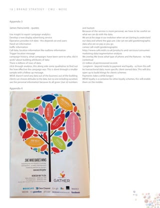 1 8 | B ra n d S t rat e g y - C W 2 - W E V E
Appendix 3
Appendix 4
James Hanscomb - quotes
Use insight to report campaign analytics
Develop a new display advertising service
Operators provides rich data - this depends on end users
Hand set information
traffic information
Call data, location information like realtime information
Trigger location message
campaign history, what campaigns have been sent to who, did it
work? about building attributes of data
There is billions of rows of data
click through analysis, this along side some qualitative to find out
the how effective the campaign was. This is done through a smaller
sample with a follow up message.
WEVE doesn’t send any data out of the business out of the building
clients can choose attitudes to the data, but no one including ourselves
see the personal information because its all given User id numbers
and hashed.
Because of the service is more personal, we have to be careful on
what we can do with the data.
We are at the stage in our evolution when we are starting to understand
our data and where the gaps are. Like can we add goedemographic
data who are on pay as you go.
cameo call credit geodemographic
http://www.callcredit.co.uk/products-and-services/consumer-
marketing-data/segmentation-analysis
We overlay We know what type of phone and the features - to help
contextual
22 million of permissioned records
Longterm - beyond media to payment and loyalty - so from this will
be transactional data, more specific client owned data. This will also
open up to build things for clients schemes
Payments (take a while longer)
WEVE loyalty is a container for other loyalty schemes, this will enable
them on the moblie.
 