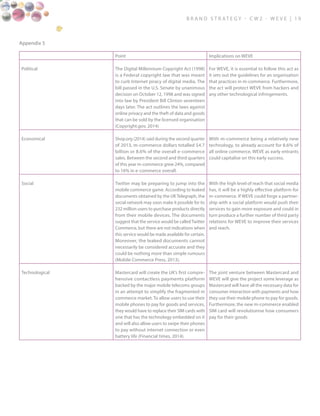 B ra n d S t rat e g y - C W 2 - W E V E | 1 9
Appendix 5
Point Implications on WEVE
Political The Digital Millennium Copyright Act (1998)
is a Federal copyright law that was meant
to curb Internet piracy of digital media. The
bill passed in the U.S. Senate by unanimous
decision on October 12, 1998 and was signed
into law by President Bill Clinton seventeen
days later. The act outlines the laws against
online privacy and the theft of data and goods
that can be sold by the licensed organisation
(Copyright.gov, 2014)
For WEVE, it is essential to follow this act as
it sets out the guidelines for an organisation
that practices in m-commerce. Furthermore,
the act will protect WEVE from hackers and
any other technological infringements.
Economical Shop.org (2014) said during the second quarter
of 2013, m-commerce dollars totalled $4.7
billion or 8.6% of the overall e-commerce
sales. Between the second and third quarters
of this year m-commerce grew 24%, compared
to 16% in e-commerce overall.
With m-commerce being a relatively new
technology, to already account for 8.6% of
all online commerce, WEVE as early entrants
could capitalise on this early success.
Social Twitter may be preparing to jump into the
mobile commerce game. According to leaked
documents obtained by the UK Telegraph, the
social network may soon make it possible for its
232 million users to purchase products directly
from their mobile devices. The documents
suggest that the service would be calledTwitter
Commerce, but there are not indications when
this service would be made available for certain.
Moreover, the leaked documents cannot
necessarily be considered accurate and they
could be nothing more than simple rumours
(Mobile Commerce Press, 2013).
With the high level of reach that social media
has, it will be a highly effective platform for
m-commerce. If WEVE could forge a partner-
ship with a social platform would push their
services to gain more exposure and could in
turn produce a further number of third party
relations for WEVE to improve their services
and reach.
Technological Mastercard will create the UK’s first compre-
hensive contactless payments platform
backed by the major mobile telecoms groups
in an attempt to simplify the fragmented m
commerce market. To allow users to use their
mobile phones to pay for goods and services,
they would have to replace their SIM cards with
one that has the technology embedded on it
and will also allow users to swipe their phones
to pay without internet connection or even
battery life (Financial times, 2014).
The joint venture between Mastercard and
WEVE will give the project some leverage as
Mastercard will have all the necessary data for
consumer interaction with payments and how
they use their mobile phone to pay for goods.
Furthermore, the new m-commerce enabled
SIM card will revolutionise how consumers
pay for their goods
 