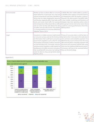 2 0 | B ra n d S t rat e g y - C W 2 - W E V E
Environmental Weather can have an adverse affect on consumer
buyer behaviour, in particular rain, snow and
extreme temperatures have been identified as
factors that can make shopping less attractive
and thereby, negatively affect retail sales and
bricks and mortar store traffic. For example,
when temperatures fall products like ice lollies
and sun screen see their sales fall, but the sales
of wellies and oats will increase. The weather
is a strong predictor of consumer behaviour
(Weather Source, 2013).
As WEVE offers their mobile wallet as a product,
it will affect their usage as consumers tend to
go shopping less when the weather is adverse.
However, the other product that WEVE offer
is their mobile marketing and therefore as
shoppers take their spending online rather
than going to bricks and mortar stores, there
could be a strong performance from this
WEVE product.
Legal Innovations in mobile commerce could intrude
on consumer privacy and risk the disclosure
of information that could harm consumers.
Government regulators such as the FTC and
the European Commission as well as consumers
are worried about this. Consumer concerns
and government regulation could impede the
development of mobile commerce innovations
that would benefit consumers by making it
easier for them to shop and get better deals
(Pymnts, 2013).
Privacy of consumer data is and has been a
key factor when it has come to the implication
of m-commerce and contactless payment. For
WEVE the key issue to look at how the new
SIM cards that allow contactless payment will
be secure and consumers will feel safe using
them over the traditional SIM they are used to.
Consumers will have to be reassured before
they use this technology.
Appendix 6
 