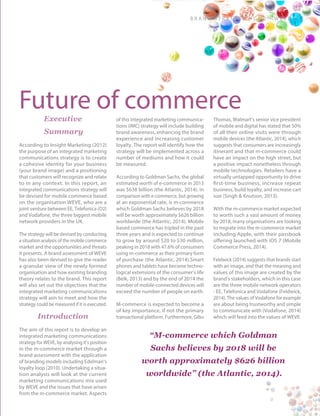 B ra n d S t rat e g y - C W 2 - W E V E | 3
Future of commerceExecutive
Summary
According to Insight Marketing (2012)
the purpose of an integrated marketing
communications strategy is to create
a cohesive identity for your business
(your brand image) and a positioning
that customers will recognize and relate
to in any context. In this report, an
integrated communications strategy will
be devised for mobile commerce based
on the organisation WEVE, who are a
joint venture between EE, Telefonica (O2)
and Vodafone, the three biggest mobile
network providers in the UK.
The strategy will be devised by conducting
a situation analysis of the mobile commerce
market and the opportunities and threats
it presents. A brand assessment of WEVE
has also been devised to give the reader
a granular view of the newly formed
organisation and how existing branding
theory relates to the brand. This report
will also set out the objectives that the
integrated marketing communications
strategy will aim to meet and how the
strategy could be measured if it is executed.
Introduction
The aim of this report is to develop an
integrated marketing communications
strategy for WEVE, by analysing it’s position
in the m-commerce market through a
brand assessment with the application
of branding models including Edelman’s
loyalty loop (2010). Undertaking a situa-
tion analysis will look at the current
marketing communications mix used
by WEVE and the issues that have arisen
from the m-commerce market. Aspects
of this integrated marketing communica-
tions (IMC) strategy will include building
brand awareness, enhancing the brand
experience and increasing customer
loyalty. The report will identify how the
strategy will be implemented across a
number of mediums and how it could
be measured.
According to Goldman Sachs, the global
estimated worth of e-commerce in 2013
was $638 billion (the Atlantic, 2014). In
comparison with e-commerce, but growing
at an exponential rate, is m-commerce
which Goldman Sachs believes by 2018
will be worth approximately $626 billion
worldwide (the Atlantic, 2014). Mobile
based commerce has tripled in the past
three years and is expected to continue
to grow by around $20 to $30 million,
peaking in 2018 with 47.6% of consumers
using m-commerce as their primary form
of purchase (the Atlantic, 2014).Smart
phones and tablets have become techno-
logical extensions of the consumer’s life
(Belk, 2013) and by the end of 2014 the
number of mobile-connected devices will
exceed the number of people on earth.
M-commerce is expected to become a
of key importance, if not the primary
transactional platform. Furthermore, Gibu
Thomas, Walmart’s senior vice president
of mobile and digital has stated that 50%
of all their online visits were through
mobile devices (the Atlantic, 2014), which
suggests that consumers are increasingly
itinerant and that m-commerce could
have an impact on the high street, but
a positive impact nonetheless through
mobile technologies. Retailers have a
virtually untapped opportunity to drive
first-time business, increase repeat
business, build loyalty, and increase cart
size (Singh & Knutson, 2013).
With the m-commerce market expected
to worth such a vast amount of money
by 2018, many organisations are looking
to migrate into the m-commerce market
including Apple, with their passbook
offering launched with iOS 7 (Mobile
Commerce Press, 2014).
Feldwick (2014) suggests that brands start
with an image, and that the meaning and
values of this image are created by the
brand’s stakeholders, which in this case
are the three mobile network operators
- EE, Telefonica and Vodafone (Feldwick,
2014). The values of Vodafone for example
are about being trustworthy and simple
to communicate with (Vodafone, 2014)
which will feed into the values of WEVE.
“M-commerce which Goldman
Sachs believes by 2018 will be
worth approximately $626 billion
worldwide” (the Atlantic, 2014).
 