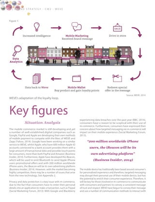 Figure 1:
4 | B ra n d S t rat e g y - C W 2 - W E V E
Situation Analysis
The mobile commerce market is still developing and yet
a number of well-established digital companies such as
Google, PayPal and Apple are developing their own methods
of mobile payment to compete with the likes of WEVE and
Zapp (Yahoo, 2014). Google have been working on a similar
service to WEVE, whilst Apple, who have 600 million Apple ID
accounts connected to a bank account provides them with a
large amount of transactional data and possible touch points
for consumers, more than both PayPal and Amazon (Business
Insider, 2014). Furthermore, Apple have developed the iBeacon,
which will be used to emit Bluetooth to send Apple iPhone
users promotional offers and with 200 million worldwide
iPhone users, the iBeacon will be its own advertising platform
(Business Insider, 2014). However, with the market becoming
highly competitive, there may be a number of issues that arise
from the new technology, See Appendix 2.
Privacy and data protection is a key issue with m-commerce,
due to the fact that consumers have to enter their personal
details into an application to make a transaction, such as Paypal
(Social Marketing Forum, 2013). With Google and Blackberry
experiencing data breaches over the past year (BBC, 2014),
consumers have a reason to be sceptical with their use of
m-commerce. Furthermore, consumers have expressed their
concern about how targeted messaging via m-commerce will
impact on their mobile experience (Social Marketing Forum,
2013).
The mobile device has traditionally been based around consumer’s
for personalised experience and therefore, targeted messaging
may disrupt their personal use of their mobile device, but has
the potential to enrich their consumer experience. Therefore, it
will be key for those involved in m-commerce to communicate
with consumers and partners to convey a consistent message
of trust and respect. WEVE have begun to convey their message
and use a number of communication methods to interact with
Key figures
WEVE’s adaptation of the loyalty loop.
Source: WEVE, 2014
“200 million worldwide iPhone
users, the iBeacon will be its
own advertising platform”
(Business Insider, 2014)
 