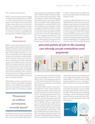 B ra n d S t rat e g y - C W 2 - W E V E | 5
their customers and partners.
WEVE’s current communication strategy
is targeted at the B2B audience as WEVE
is a new company within an emerging
market. To accomplish the company’s goal
of becoming a dominant m-commerce
platform, it is building relations with the
likes of MasterCard and Tesco so that
bricks and mortar stores are prepared for
m-commerce and are compatible with
the operations of WEVE (Giagon, 2014).
Brand
Assessment
WEVE is a joint venture between the UK’s
three largest mobile network operators
(MNOs) EE, Telefonica UK (O2) and Vodafone
UK. Between them, they represent over
80% of UK mobile customers, a user
base unmatched by any single handset
vendor or technology company (WEVE,
2014). The joint venture was set up in
2012 to develop the mobile marketing
services and wallet services in the UK.
WEVE are largely reliant on their data
to produce research into their effective-
ness and their consumer’s habits and
according to Insight Director of WEVE
James Hanscomb (2013), the company
already possesses 22 million permission
records based around MNOs users and
their consumption habits.
WEVE offers numerous products to its
clients in the form of mobile marketing
services, such as WeSend nevertheless,
there are some products still in the devel-
opment stages. The company’s mobile
marketing services were promoted by
their clients need for better targeting of
their consumers through mobile devices
and to gain greater engagement (WEVE,
2014). WEVE’s mobile marketing offer-
ings include target messaging, video
messaging, location based messaging
and performance messaging (WEVE,
2014). For WEVE’s B2B target audience
client benefits, according to WEVE (2014)
are intelligent, personalised mobile
campaigns. Exemplary of WEVE’s mobile
marketing services was their campaign
in association with Virgin EMI records to
launch the new Avicii single ‘Wake Me
Up’. The campaign was aimed at 16-34
year olds- the heavy users of mobile
devices with regards to time spent on the
devices and sent MMS’s at 8am to act as
an alarm clock and inside the message
was a link through to the track on iTunes
(WEVE, 2014). The campaign resulted in
a 9.7% Click Through Rate (CTR) and was
the first time a campaign of its kind had
been rolled out.
The other WEVE product currently in
development is their mobile wallet, for
contactless transaction which will provide
loyalty incentives through Proxama’s
pouch. This development will be used
to target WEVE’s B2C audiences. The
wallet is yet to be launched with beta
test beginning in late 2013 (Hanscomb,
2013). ‘Wallet’, which is expected to
launch in September 2014, will function as
WEVE’s payments platform and will offer
a mixture of payment methods, initially
including QR codes and barcodes. In the
future, WEVE will move towards relying on
NFC technology, through handsets and
SIM cards (Mobile Marketing Magazine,
2013).To accelerate the readiness of stores
to make mobile payments, WEVE have
announced a partnership with Mastercard
(Gigaom, 2014).
According to WEVE CEO David Sear around
300,000 points of sale in the country can
already accept contactless card payments
including McDonalds and Costa, so this
will largely be a matter of making those
machines see suitably-equipped phones
as cards (Gigaom, 2014). The unique
aspect of WEVE compared to other
m-commerce providers such as Zapp is
that the technology enables transactions
through mobile devices using Near Field
Communication (NFC) enabled SIM cards
rather than having the technology built
into a mobile device (Gigaom, 2014). Zapp,
unlike WEVE, uses the existing mobile
banking applications on a consumer’s
phones rather than working with MNOs.
However, there is a limit to the use of WEVE
as the NFC technology is not accessible
through Apple devices which account
for 44.4% of all smart phones worldwide
(Telegraph, 2014). Nevertheless, Apple
have recently announced their inten-
tion to become involved in NFC with
their iBeacon.
300,000 points of sale in the country
can already accept contactless card
payments
“Possesses
22 million
permission
records based”
 