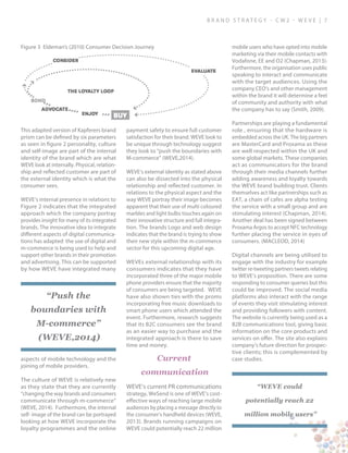 B ra n d S t rat e g y - C W 2 - W E V E | 7
This adapted version of Kapferers brand
prism can be defined by six parameters
as seen in figure 2 personality, culture
and self-image are part of the internal
identity of the brand which are what
WEVE look at internally. Physical, relation-
ship and reflected customer are part of
the external identity which is what the
consumer sees.
WEVE’s internal presence in relations to
Figure 2 indicates that the integrated
approach which the company portray
provides insight for many of its integrated
brands. The innovative idea to integrate
different aspects of digital communica-
tions has adapted the use of digital and
m-commerce is being used to help and
support other brands in their promotion
and advertising. This can be supported
by how WEVE have integrated many
aspects of mobile technology and the
joining of mobile providers.
The culture of WEVE is relatively new
as they state that they are currently
“changing the way brands and consumers
communicate through m-commerce”
(WEVE, 2014). Furthermore, the internal
self- image of the brand can be portrayed
looking at how WEVE incorporate the
loyalty programmes and the online
payment safety to ensure full customer
satisfaction for their brand. WEVE look to
be unique through technology suggest
they look to “push the boundaries with
M-commerce” (WEVE,2014).
WEVE’s external identity as stated above
can also be dissected into the physical
relationship and reflected customer. In
relations to the physical aspect and the
way WEVE portray their image becomes
apparent that their use of multi coloured
marbles and light bulbs touches again on
their innovative structure and full integra-
tion. The brands Logo and web design
indicates that the brand is trying to show
their new style within the m-commerce
sector for this upcoming digital age.
WEVEs external relationship with its
consumers indicates that they have
incorporated three of the major mobile
phone providers ensure that the majority
of consumers are being targeted. WEVE
have also shown ties with the proms
incorporating free music downloads to
smart phone users which attended the
event. Furthermore, research suggests
that its B2C consumers see the brand
as an easier way to purchase and the
integrated approach is there to save
time and money.
Current
communication
WEVE’s current PR communications
strategy, WeSend is one of WEVE’s cost-
effective ways of reaching large mobile
audiences by placing a message directly to
the consumer’s handheld devices (WEVE,
2013). Brands running campaigns on
WEVE could potentially reach 22 million
mobile users who have opted into mobile
marketing via their mobile contacts with
Vodafone, EE and O2 (Chapman, 2013).
Furthermore, the organisation uses public
speaking to interact and communicate
with the target audiences. Using the
company CEO’s and other management
within the brand it will determine a feel
of community and authority with what
the company has to say (Smith, 2009).
Partnerships are playing a fundamental
role , ensuring that the hardware is
embedded across the UK. The big partners
are MasterCard and Proxama as these
are well respected within the UK and
some global markets. These companies
act as communicators for the brand
through their media channels further
adding awareness and loyalty towards
the WEVE brand building trust. Clients
themselves act like partnerships such as
EAT, a chain of cafes are alpha testing
the service with a small group and are
stimulating interest (Chapman, 2014).
Another deal has been signed between
Proxama Argos to accept NFC technology
further placing the service in eyes of
consumers. (MACLEOD, 2014)
Digital channels are being utilised to
engage with the industry for example
twitter re-tweeting partners tweets relating
to WEVE’s proposition. There are some
responding to consumer queries but this
could be improved. The social media
platforms also interact with the range
of events they visit stimulating interest
and providing followers with content.
The website is currently being used as a
B2B communications tool, giving basic
information on the core products and
services on offer. The site also explains
company’s future direction for prospec-
tive clients; this is complemented by
case studies.
Figure 3 Eldeman’s (2010) Consumer Decision Journey
“Push the
boundaries with
M-commerce”
(WEVE,2014)
“WEVE could
potentially reach 22
million mobile users”
 