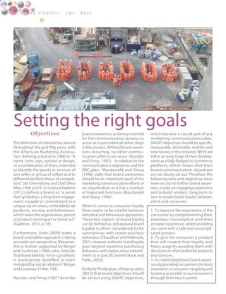 Setting the right goals
8 | B ra n d S t rat e g y - C W 2 - W E V E
Objectives
The definition of a brand has altered
throughout the past fifty years, with
the American Marketing Associa-
tion defining a brand in 1960 as “A
name, term, sign, symbol or design,
or a combination of them, intended
to identify the goods or services of
one seller or group of sellers and to
differentiate them those of competi-
tors” (de Chernatony and Dall’Olmo
Riley, 1998, p.419). In contrast Kapferer
(2012) defines a brand as “a name
that symbolises a long-term engage-
ment, crusade or commitment to a
unique set of values, embedded into
products, services and behaviours,
which make the organisation, person
or product stand apart or stand out”
(Kapferer, 2012, p.18).
Furthermore, Urde (2009) states a
brand orientation approach is taking
an inside-out perspective. Moreover,
this is further supported by Berger
and Luckman (1966) who indicate
that brand Identity “once crystallised,
is maintained, modified, or even
reshaped by social relations” Berger
and Luckman (1966: 194).
Rossiter and Percy (1987) describe
brand awareness as being essential
for the communications process to
occur as it preceded all other steps
in the process. Without brand aware-
ness occurring, no other commu-
nication effects can occur (Rossiter
and Percy, 1987). In relation to the
communications objectives and the
IMC plan, Macdonald and Sharp
(1996) state that brand awareness
should be an important goal of the
marketing communication efforts of
an organisation as it has a number
of important functions (Macdonald
and Sharp, 1996).
When it comes to consumer loyalty
there seems to be a battle between
attitudinal and behavioural approaches.
These two aspects of brand loyalty
can be defined as, behavioural brand
loyalty is often considered to be
synonymous with repeat purchase
behaviour (Chaudhuri and Holbrook,
2001). However, authentic brand loyalty
goes beyond repetitive purchasing
behaviour and implies a true commit-
ment to a specific brand (Back and
Parks, 2003).
Kimberly Pendergrass of Udemy states
(2013) that brand objectives should
be set out using SMART objectives,
which become a crucial part of any
marketing communications plan.
SMART objectives should be specific,
measurable, attainable, realistic and
time bound. In this instance, WEVE are
still in an early stage of their develop-
ment as a fully-fledged m-commerce
platform, which means that their
brand communication objectives
are not clearly set out. Therefore, the
following aims and objectives have
been set out to further brand aware-
ness, create an engaging experience
and to build resilient, long term .In
turn to create brand loyalty between
client and consumer.
1. To improve the experience of the
consumer by complimenting their
everyday consumption and their
shopper experience, whilst providing
our users with a safe and uncompli-
cated product.
2. To give the consumer a product
that will reward their loyalty and
heavy usage by awarding them with
discounts on their preferred products
and services.
3. To create heightened brand aware-
ness by providing our partners the latest
innovation in consumer targeting and
by being accessible to our consumer’s
through their touch points.
 