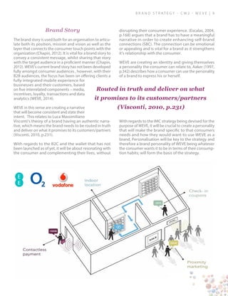 B ra n d S t rat e g y - C W 2 - W E V E | 9
Brand Story
The brand story is used both for an organisation to articu-
late both its position, mission and vision as well as the
layer that connects the consumer touch points with the
organization (Chapin, 2012). It is vital for a brand story to
convey a consistent message, whilst sharing that story
with the target audience in a proficient manner (Chapin,
2012). WEVE’s current brand story has not been developed
fully amongst consumer audiences , however, with their
B2B audiences, the focus has been on offering clients a
fully integrated mobile experience for
businesses and their customers, based
on five interrelated components – media,
incentives, loyalty, transactions and data
analytics (WEVE, 2014).
WEVE in this sense are creating a narrative
that will become consistent and state their
intent. This relates to Luca Massimiliano
Visconti’s theory of a brand having an authentic narra-
tive, which means the brand needs to be routed in truth
and deliver on what it promises to its customers/partners
(Visconti, 2010, p.231).
With regards to the B2C and the wallet that has not
been launched as of yet, it will be about resonating with
the consumer and complementing their lives, without
disrupting their consumer experience. (Escalas, 2004,
p.168) argues that a brand has to have a meaningful
narrative in order to create enhancing self-brand
connections (SBC). The connection can be emotional
or appealing and is vital for a brand as it strengthens
it’s relationship with the consumer.
WEVE are creating an identity and giving themselves
a personality the consumer can relate to, Aaker (1997,
p.342) describes how a consumer can use the personality
of a brand to express his or herself.
With regards to the IMC strategy being devised for the
purpose of WEVE, it will be crucial to create a personality
that will make the brand specific to that consumers
needs and how they would want to use WEVE as a
brand. Personalisation will be key to the strategy and
therefore a brand personality of WEVE being whatever
the consumer wants it to be in terms of their consump-
tion habits; will form the basis of the strategy.
Routed in truth and deliver on what
it promises to its customers/partners
(Visconti, 2010, p.231)
 