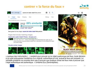 WeVerify project has received funding from the European Union's Horizon 2020 research and innovation programme under grant agreement No 825297
contrer	«	la	force	du	faux	»	
23
89% similarité
« quoique des instruments (…) existent pour prouver qu’un objet quelconque est faux, toute décision
à ce sujet présuppose l’existence d’un original, authentique et vrai, auquel le faux est comparé. Le
véritable problème ne consiste donc pas à prouver que quelque chose est faux mais à prouver que
l’objet authentique est authentique. » Umberto Eco (Serendipities)
 