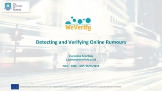 Detecting and Verifying Online Rumours
Carolina Scarton
c.scarton@Sheffield.ac.uk
NILC – ICMC – USP, 15/05/2019
1WeVerify project has received funding from the European Union's Horizon 2020 research and innovation programme under grant agreement No 825297
 