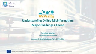 Understanding Online Misinformation:
Major Challenges Ahead
Carolina Scarton
c.scarton@Sheffield.ac.uk
Keynote @ ROME Workshop, Paris, 25/07/2019
1WeVerify project has received funding from the European Union's Horizon 2020 research and innovation programme under grant agreement No 825297
 