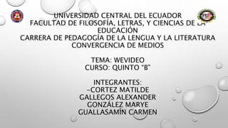 UNIVERSIDAD CENTRAL DEL ECUADOR
FACULTAD DE FILOSOFÍA, LETRAS, Y CIENCIAS DE LA
EDUCACIÓN
CARRERA DE PEDAGOGÍA DE LA LENGUA Y LA LITERATURA
CONVERGENCIA DE MEDIOS
TEMA: WEVIDEO
CURSO: QUINTO “B”
INTEGRANTES:
-CORTEZ MATILDE
GALLEGOS ALEXANDER
GONZÁLEZ MARYE
GUALLASAMÍN CARMEN
 