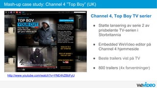  
	
  
	
  
Channel 4, Top Boy TV serier
●  Støtte lansering av serie 2 av
prisbelønte TV-serien i
Storbritannia
●  Embedded WeVideo editor på
Channel 4 hjemmeside
●  Beste trailers vist på TV
●  800 trailers (4x forventninger)
http://www.youtube.com/watch?v=YNE4hZBbFyU
Mash-up case study: Channel 4 ”Top Boy” (UK)
 