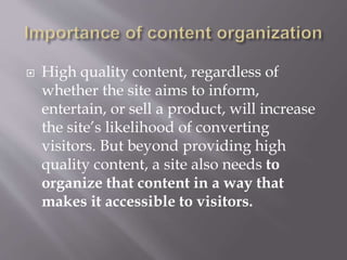  High quality content, regardless of
whether the site aims to inform,
entertain, or sell a product, will increase
the site’s likelihood of converting
visitors. But beyond providing high
quality content, a site also needs to
organize that content in a way that
makes it accessible to visitors.
 