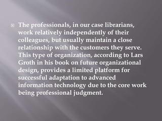  The professionals, in our case librarians,
work relatively independently of their
colleagues, but usually maintain a close
relationship with the customers they serve.
This type of organization, according to Lars
Groth in his book on future organizational
design, provides a limited platform for
successful adaptation to advanced
information technology due to the core work
being professional judgment.
 