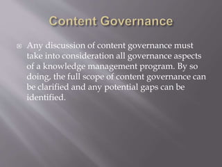  Any discussion of content governance must
take into consideration all governance aspects
of a knowledge management program. By so
doing, the full scope of content governance can
be clarified and any potential gaps can be
identified.
 
