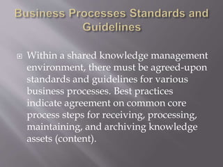  Within a shared knowledge management
environment, there must be agreed-upon
standards and guidelines for various
business processes. Best practices
indicate agreement on common core
process steps for receiving, processing,
maintaining, and archiving knowledge
assets (content).
 