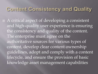  A critical aspect of developing a consistent
and high-quality user experience is ensuring
the consistency and quality of the content.
The enterprise must agree on the
authoritative sources for various types of
content, develop clear content ownership
guidelines, adopt and comply with a content
lifecycle, and ensure the provision of basic
knowledge asset management capabilities
 
