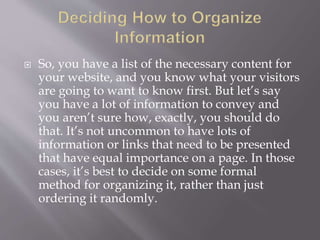  So, you have a list of the necessary content for
your website, and you know what your visitors
are going to want to know first. But let’s say
you have a lot of information to convey and
you aren’t sure how, exactly, you should do
that. It’s not uncommon to have lots of
information or links that need to be presented
that have equal importance on a page. In those
cases, it’s best to decide on some formal
method for organizing it, rather than just
ordering it randomly.
 