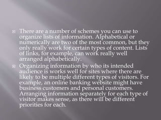  There are a number of schemes you can use to
organize lists of information. Alphabetical or
numerically are two of the most common, but they
only really work for certain types of content. Lists
of links, for example, can work really well
arranged alphabetically.
 Organizing information by who its intended
audience is works well for sites where there are
likely to be multiple different types of visitors. For
example, an online banking website might have
business customers and personal customers.
Arranging information separately for each type of
visitor makes sense, as there will be different
priorities for each.
 