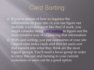  If you’re unsure of how to organize the
information on your site, or you can figure out
multiple ways that seem like they’d work, you
might consider using card sorting to figure out the
most intuitive way of organizing that information
 With card sorting, you put summaries of your site
content onto index cards and then let users sort
that content into what they think are the most
logical groups. You’ll need a focus group in order
to carry this out, and turning to your current
customers or users can be a good option.
 