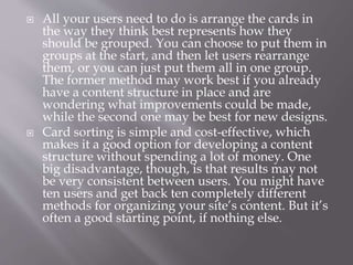  All your users need to do is arrange the cards in
the way they think best represents how they
should be grouped. You can choose to put them in
groups at the start, and then let users rearrange
them, or you can just put them all in one group.
The former method may work best if you already
have a content structure in place and are
wondering what improvements could be made,
while the second one may be best for new designs.
 Card sorting is simple and cost-effective, which
makes it a good option for developing a content
structure without spending a lot of money. One
big disadvantage, though, is that results may not
be very consistent between users. You might have
ten users and get back ten completely different
methods for organizing your site’s content. But it’s
often a good starting point, if nothing else.
 
