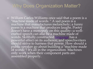  William Carlos Williams once said that a poem is a
"machine made of words. " A sad poem is a
machine that manufactures melancholy; a funny
poem is a machine that produces laughs. Poetry
doesn't have a monopoly on this quality--a well-
crafted speech can also be a machine made of
words. Skillfully constructed language has a
powerful effect on its audience, and speechwriters
should strive to harness that power. How should a
public speaker go about building a "machine made
of words"? It's all in the organization. Machines
only work when their component parts are
assembled properly.
 