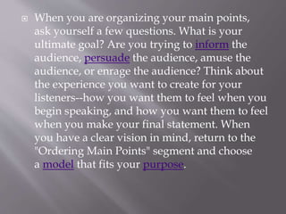  When you are organizing your main points,
ask yourself a few questions. What is your
ultimate goal? Are you trying to inform the
audience, persuade the audience, amuse the
audience, or enrage the audience? Think about
the experience you want to create for your
listeners--how you want them to feel when you
begin speaking, and how you want them to feel
when you make your final statement. When
you have a clear vision in mind, return to the
"Ordering Main Points" segment and choose
a model that fits your purpose.
 