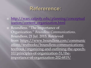  http://warc.calpoly.edu/planning/conceptual
ization/content_organization.html
 Boundless. “The Importance of
Organization.” Boundless Communications.
Boundless, 21 Jul. 2015. Retrieved
from https://www.boundless.com/communic
ations/textbooks/boundless-communications-
textbook/organizing-and-outlining-the-speech-
10/principles-of-organization-51/the-
importance-of-organization-202-6819/
 