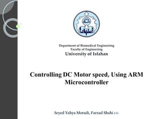 Controlling DC Motor speed, Using ARM
Microcontroller
Department of Biomedical Engineering
Faculty of Engineering
University of Isfahan
Seyed Yahya Moradi, Farzad Shahi,ETC
 