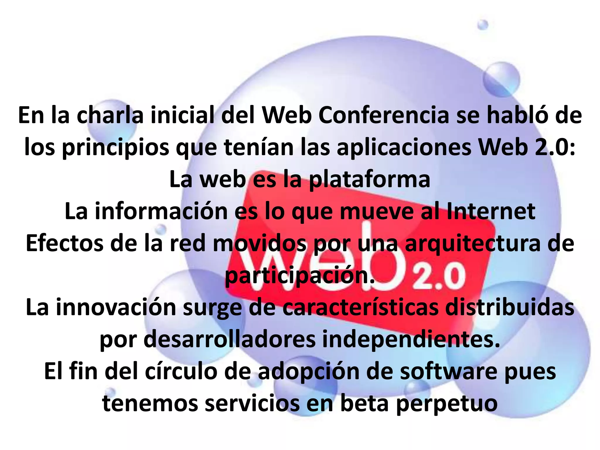 En la charla inicial del Web Conferencia se habló de
los principios que tenían las aplicaciones Web 2.0:
                 La web es la plataforma
     La información es lo que mueve al Internet
 Efectos de la red movidos por una arquitectura de
                      participación.
 La innovación surge de características distribuidas
         por desarrolladores independientes.
   El fin del círculo de adopción de software pues
          tenemos servicios en beta perpetuo
 