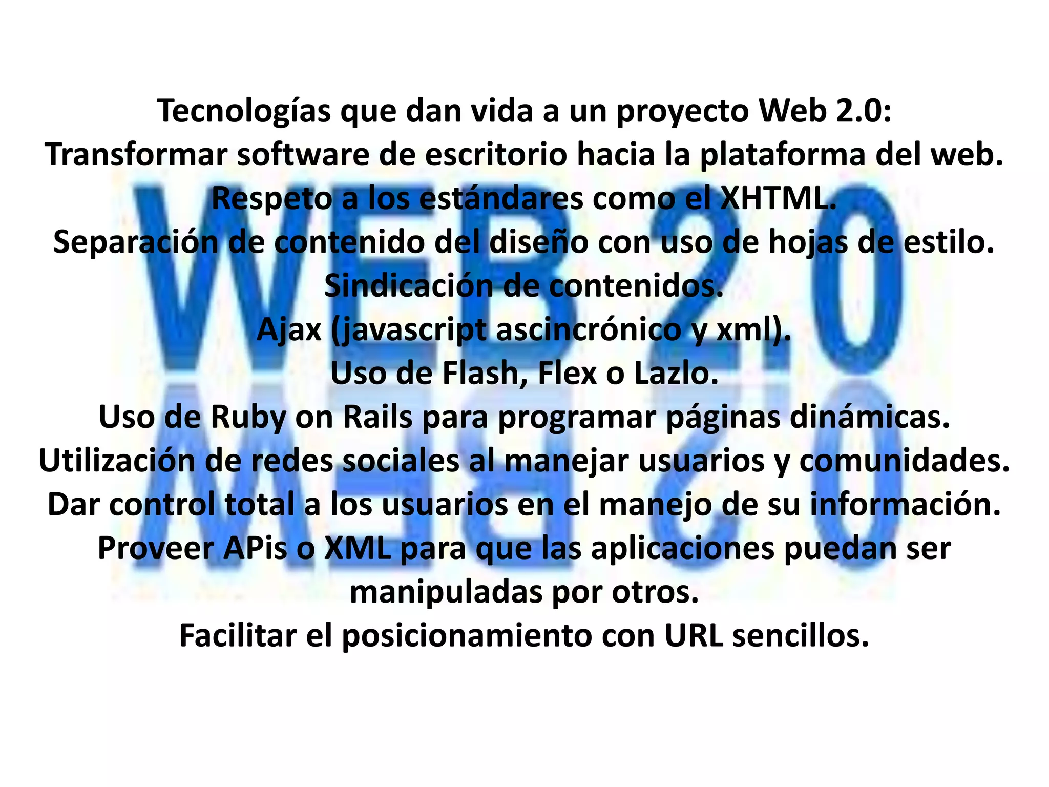 Tecnologías que dan vida a un proyecto Web 2.0:
Transformar software de escritorio hacia la plataforma del web.
            Respeto a los estándares como el XHTML.
 Separación de contenido del diseño con uso de hojas de estilo.
                     Sindicación de contenidos.
                Ajax (javascript ascincrónico y xml).
                      Uso de Flash, Flex o Lazlo.
     Uso de Ruby on Rails para programar páginas dinámicas.
Utilización de redes sociales al manejar usuarios y comunidades.
Dar control total a los usuarios en el manejo de su información.
     Proveer APis o XML para que las aplicaciones puedan ser
                       manipuladas por otros.
          Facilitar el posicionamiento con URL sencillos.
 