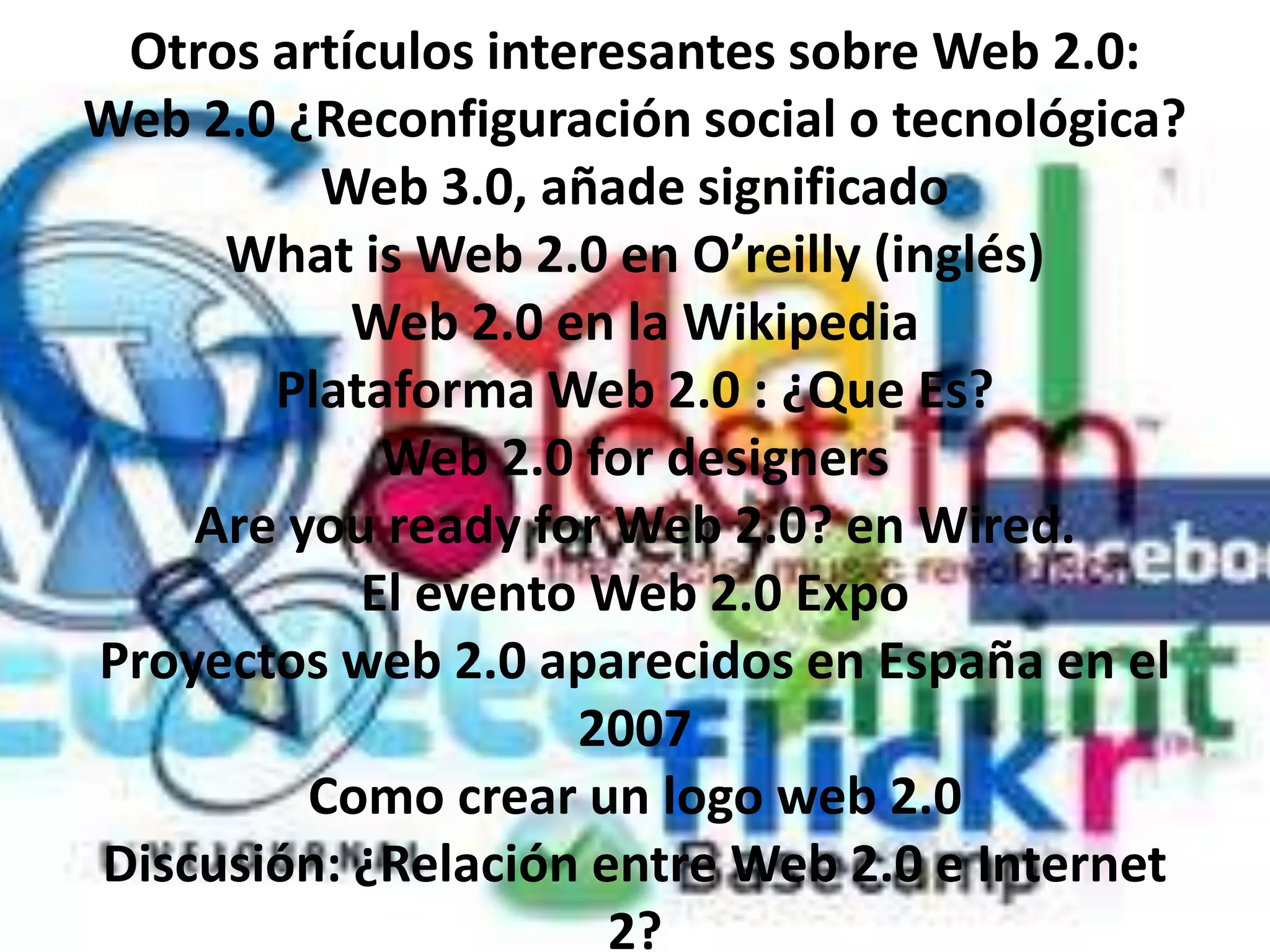 Otros artículos interesantes sobre Web 2.0:
Web 2.0 ¿Reconfiguración social o tecnológica?
         Web 3.0, añade significado
     What is Web 2.0 en O’reilly (inglés)
           Web 2.0 en la Wikipedia
       Plataforma Web 2.0 : ¿Que Es?
            Web 2.0 for designers
    Are you ready for Web 2.0? en Wired.
           El evento Web 2.0 Expo
Proyectos web 2.0 aparecidos en España en el
                     2007
         Como crear un logo web 2.0
Discusión: ¿Relación entre Web 2.0 e Internet
                      2?
 