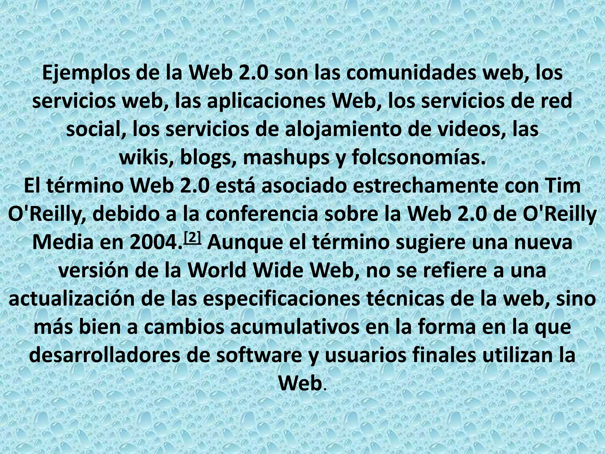 Ejemplos de la Web 2.0 son las comunidades web, los
  servicios web, las aplicaciones Web, los servicios de red
      social, los servicios de alojamiento de videos, las
            wikis, blogs, mashups y folcsonomías.
 El término Web 2.0 está asociado estrechamente con Tim
O'Reilly, debido a la conferencia sobre la Web 2.0 de O'Reilly
  Media en 2004.[2] Aunque el término sugiere una nueva
     versión de la World Wide Web, no se refiere a una
actualización de las especificaciones técnicas de la web, sino
  más bien a cambios acumulativos en la forma en la que
  desarrolladores de software y usuarios finales utilizan la
                              Web.
 