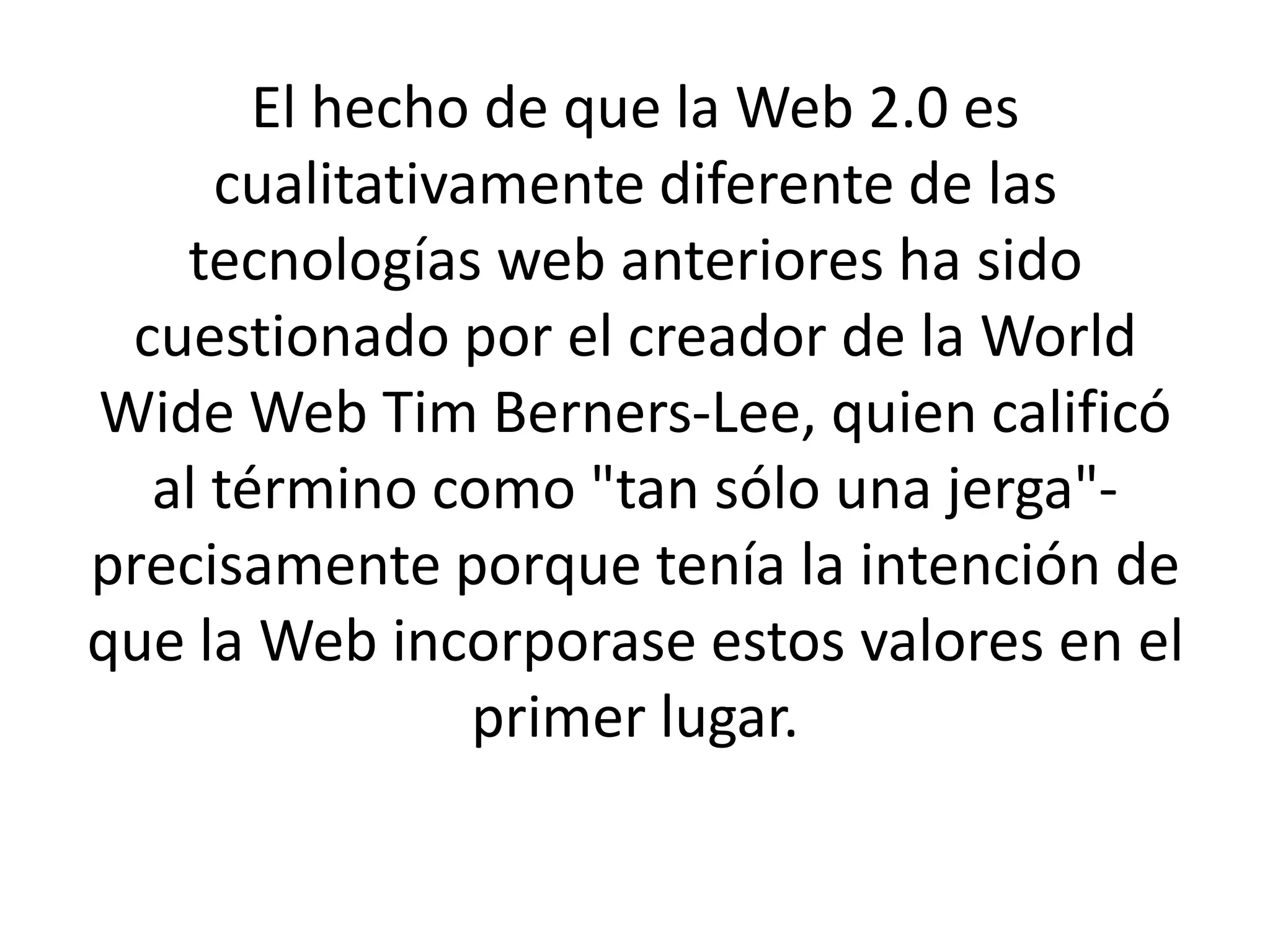 El hecho de que la Web 2.0 es
     cualitativamente diferente de las
   tecnologías web anteriores ha sido
 cuestionado por el creador de la World
Wide Web Tim Berners-Lee, quien calificó
  al término como "tan sólo una jerga"-
precisamente porque tenía la intención de
que la Web incorporase estos valores en el
                primer lugar.
 