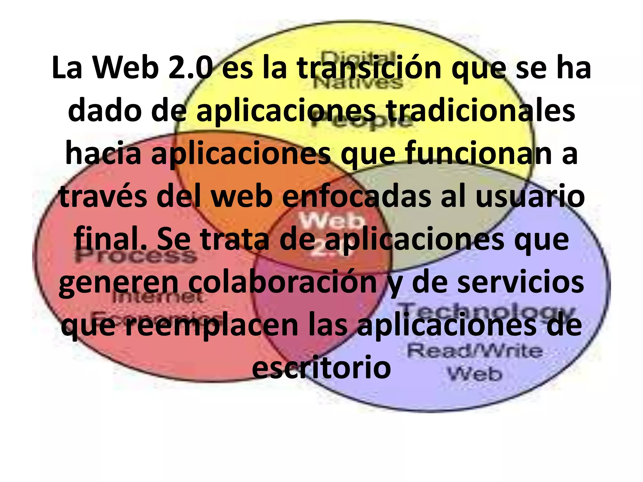 La Web 2.0 es la transición que se ha
  dado de aplicaciones tradicionales
 hacia aplicaciones que funcionan a
través del web enfocadas al usuario
  final. Se trata de aplicaciones que
 generen colaboración y de servicios
 que reemplacen las aplicaciones de
                escritorio
 