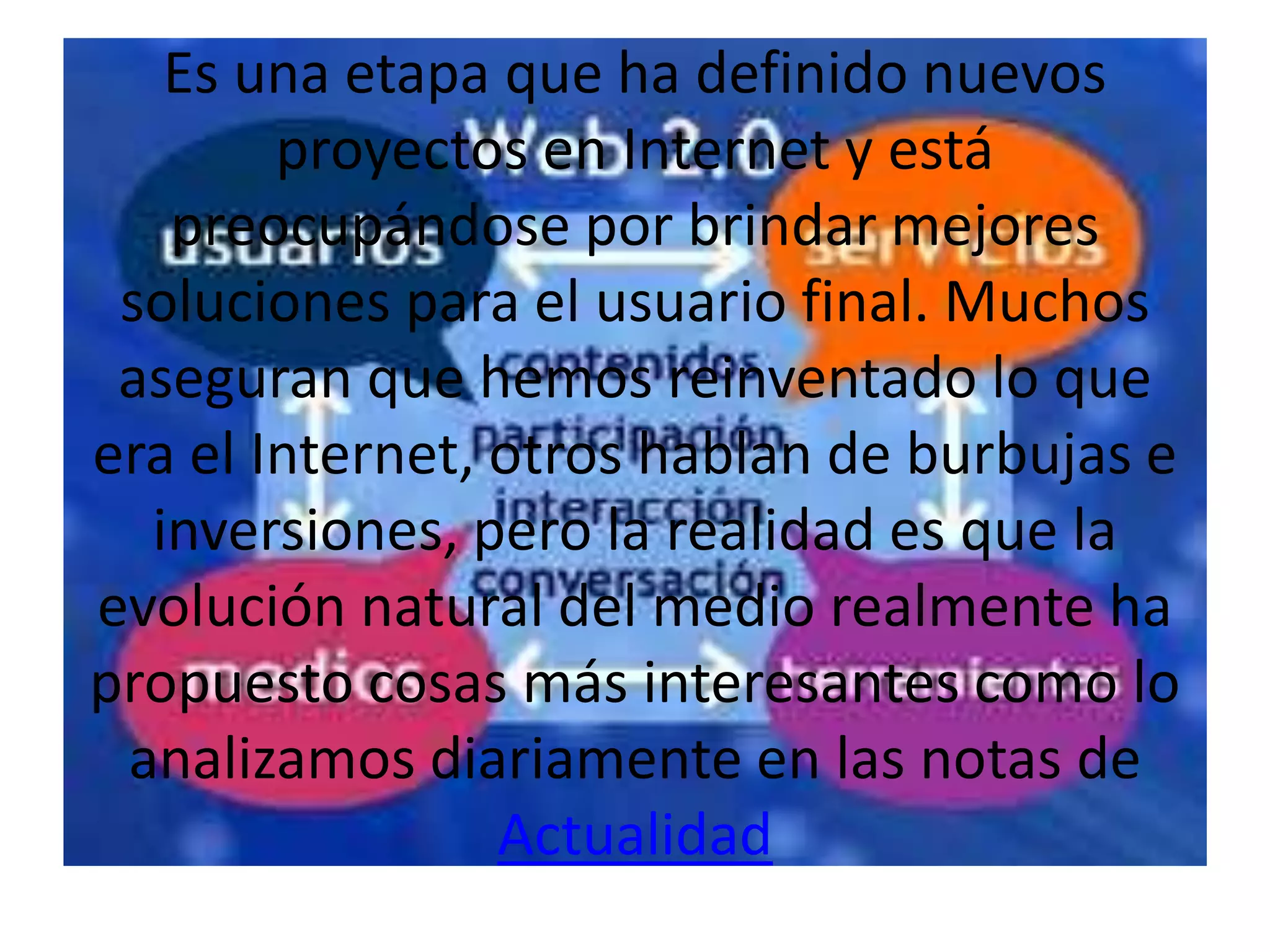 Es una etapa que ha definido nuevos
        proyectos en Internet y está
   preocupándose por brindar mejores
 soluciones para el usuario final. Muchos
 aseguran que hemos reinventado lo que
era el Internet, otros hablan de burbujas e
  inversiones, pero la realidad es que la
evolución natural del medio realmente ha
propuesto cosas más interesantes como lo
 analizamos diariamente en las notas de
                 Actualidad
 