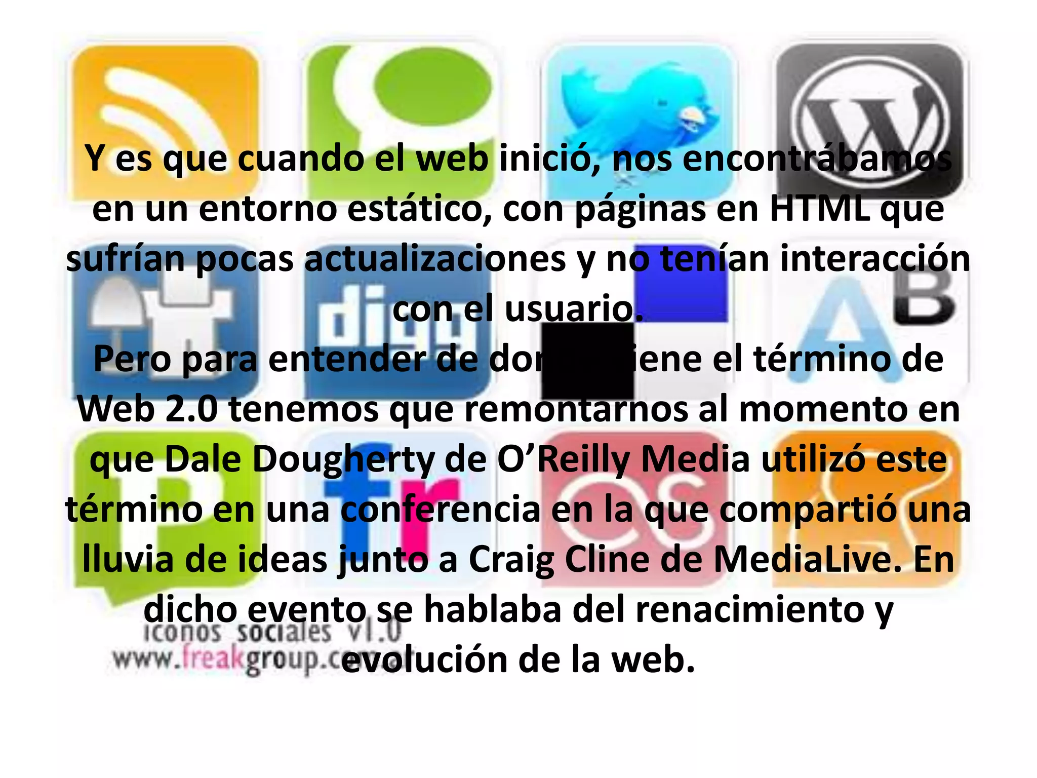 Y es que cuando el web inició, nos encontrábamos
  en un entorno estático, con páginas en HTML que
sufrían pocas actualizaciones y no tenían interacción
                    con el usuario.
  Pero para entender de donde viene el término de
 Web 2.0 tenemos que remontarnos al momento en
  que Dale Dougherty de O’Reilly Media utilizó este
término en una conferencia en la que compartió una
 lluvia de ideas junto a Craig Cline de MediaLive. En
     dicho evento se hablaba del renacimiento y
                 evolución de la web.
 