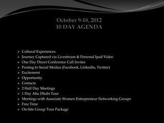  Cultural Experiences
 Journey Captured via Livestream & Personal Ipad Video
 One Day Direct Conference Call Invites
 Posting to Social Medias (Facebook, LinkedIn, Twitter)
 Excitement
 Opportunity
 Contacts
 2 Half Day Meetings
 1 Day Abu Dhabi Tour
 Meetings with Associate Women Entrepreneur Networking Groups
 Free Time
 On-Site Group Tour Package
 