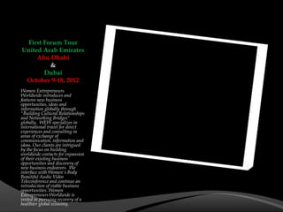 First Forum Tour
United Arab Emirates
     Abu Dhabi
          &
        Dubai
 October 9-18, 2012
Women Entrepreneurs
Worldwide introduces and
features new business
opportunities, ideas and
information globally through
"Building Cultural Relationships
and Networking Bridges"
globally. WEW specializes in
international travel for direct
experiences and consulting in
areas of exchange of
communication, information and
ideas. Our clients are intrigued
by the focus on building
worldwide contacts for expansion
of their existing business
opportunities and discovery of
new business endeavors. We
interface with Women's Body
Beautiful Audio Video
Teleconference and continue an
introduction of viable business
opportunities. Women
Entrepreneurs Worldwide is
vested in pursuing recovery of a
healthier global economy.
 